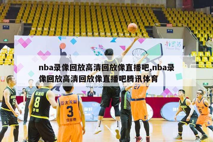 nba录像回放高清回放像直播吧,nba录像回放高清回放像直播吧腾讯体育