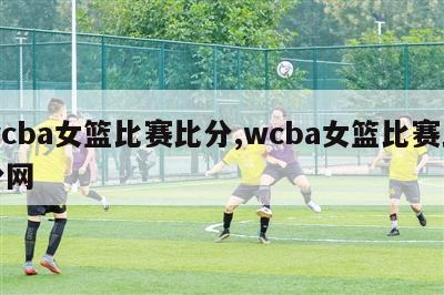 wcba女篮比赛比分,wcba女篮比赛比分网