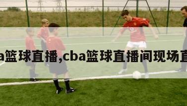 cba篮球直播,cba篮球直播间现场直播