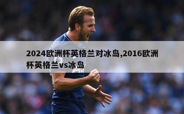 2024欧洲杯英格兰对冰岛,2016欧洲杯英格兰vs冰岛