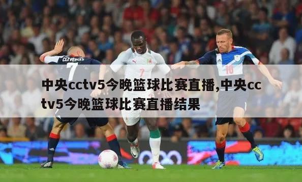 中央cctv5今晚篮球比赛直播,中央cctv5今晚篮球比赛直播结果