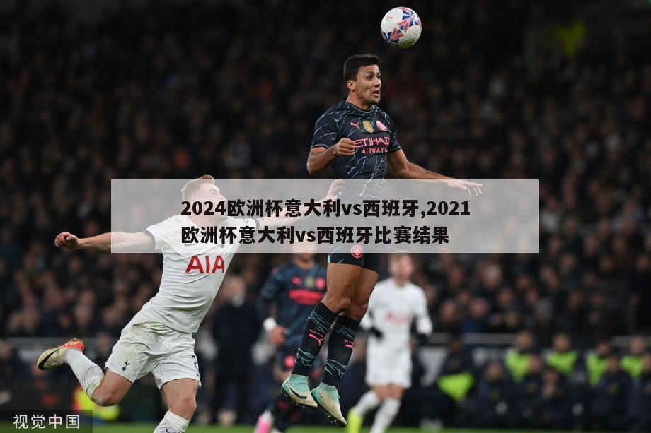 2024欧洲杯意大利vs西班牙,2021欧洲杯意大利vs西班牙比赛结果