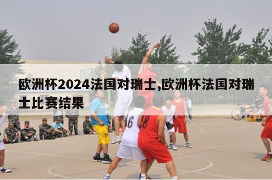 欧洲杯2024法国对瑞士,欧洲杯法国对瑞士比赛结果