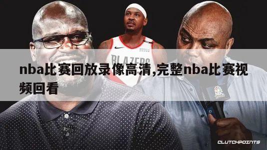 nba比赛回放录像高清,完整nba比赛视频回看