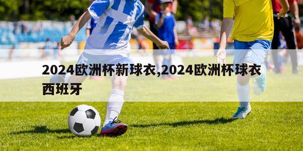 2024欧洲杯新球衣,2024欧洲杯球衣西班牙