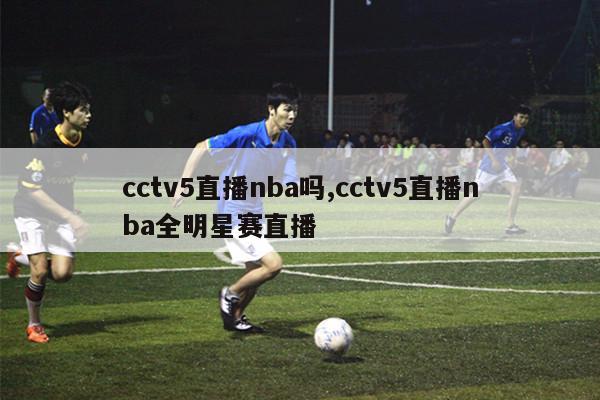 cctv5直播nba吗,cctv5直播nba全明星赛直播