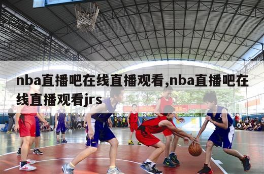 nba直播吧在线直播观看,nba直播吧在线直播观看jrs