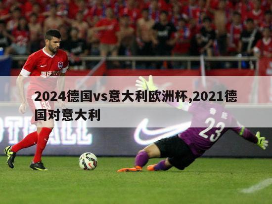 2024德国vs意大利欧洲杯,2021德国对意大利