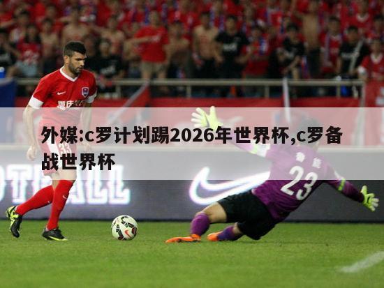 外媒:c罗计划踢2026年世界杯,c罗备战世界杯