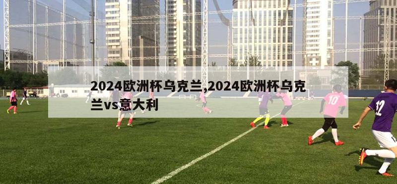 2024欧洲杯乌克兰,2024欧洲杯乌克兰vs意大利