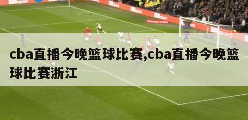 cba直播今晚篮球比赛,cba直播今晚篮球比赛浙江