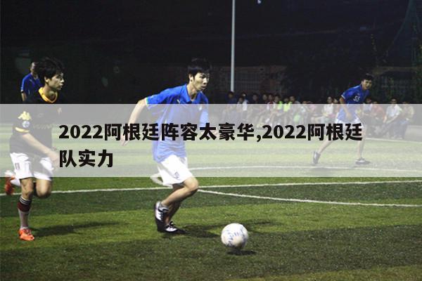 2022阿根廷阵容太豪华,2022阿根廷队实力