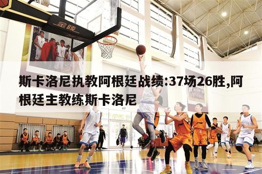 斯卡洛尼执教阿根廷战绩:37场26胜,阿根廷主教练斯卡洛尼