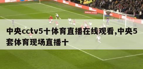 中央cctv5十体育直播在线观看,中央5套体育现场直播十