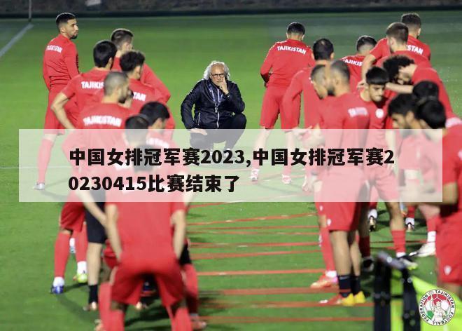 中国女排冠军赛2023,中国女排冠军赛20230415比赛结束了