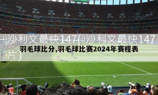 羽毛球比分,羽毛球比赛2024年赛程表