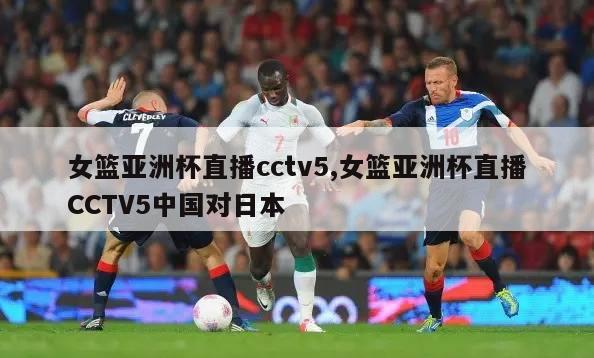 女篮亚洲杯直播cctv5,女篮亚洲杯直播CCTV5中国对日本